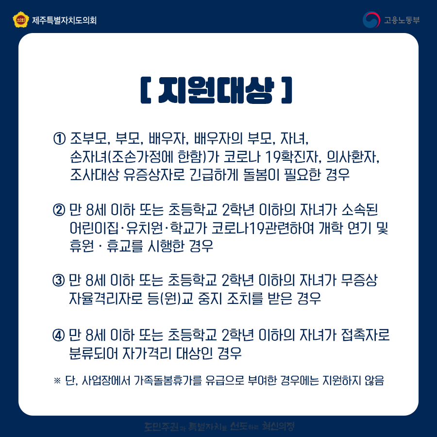 [지원대상]① 조부모, 부모, 배우자, 배우자의 부모, 자녀, 손자녀(조손가정에 한함)가 코로나 19확진자, 의사환자, 조사대상 유증상자로 긴급하게 돌봄이 필요한 경우 ② 만 8세 이하 또는 초등학교 2학년 이하의 자녀가 소속된 어린이집ㆍ유치원ㆍ학교가 코로나19관련하여 개학 연기 및 휴원ㆍ휴교를 시행한 경우  ③ 만 8세 이하 또는 초등학교 2학년 이하의 자녀가 무증상 자율격리자로 등(원)교 중지 조치를 받은 경우  ④ 만 8세 이하 또는 초등학교 2학년 이하의 자녀가 접촉자로 분류되어 자가격리 대상인 경우 ※ 단, 사업장에서 가족돌봄휴가를 유급으로 부여한 경우에는 지원하지 않음