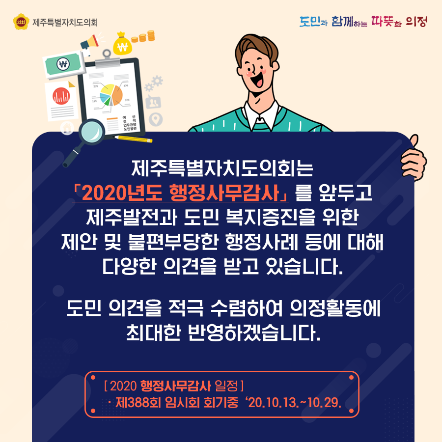 제주특별자치도의회는 '2020년도 행정사무감사'를 앞두고 제주발전과 도민 복지증진을 위한 제안 및 불편부당한 행정사례 등에 대해 다양한 의견을 받고 있습니다. 도민 의견을 적극 수렴하여 의정활동에 최대한 반영하겠습니다.