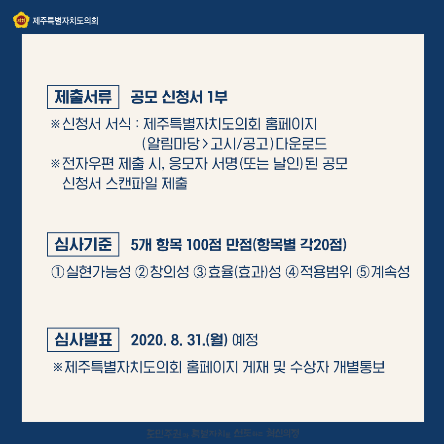 제출서류:공모신청서1부   신청서 서식:제주특별자치도의회 홈페이지(알림마당>고시/공고)다운로드   전자우편 제출시, 응모자 서명(또는 날인)된 공모신청서 스캔파일 제출   심사기준:5개항목 100점 만점(항목별 각 20점)  실현가능성, 창의성, 효율(효과)성, 적용범위, 계속성  심사발표:2020.8.31.(월)예정  제주특별자치도의회 홈페이지 게재 및 수상자 개별통보