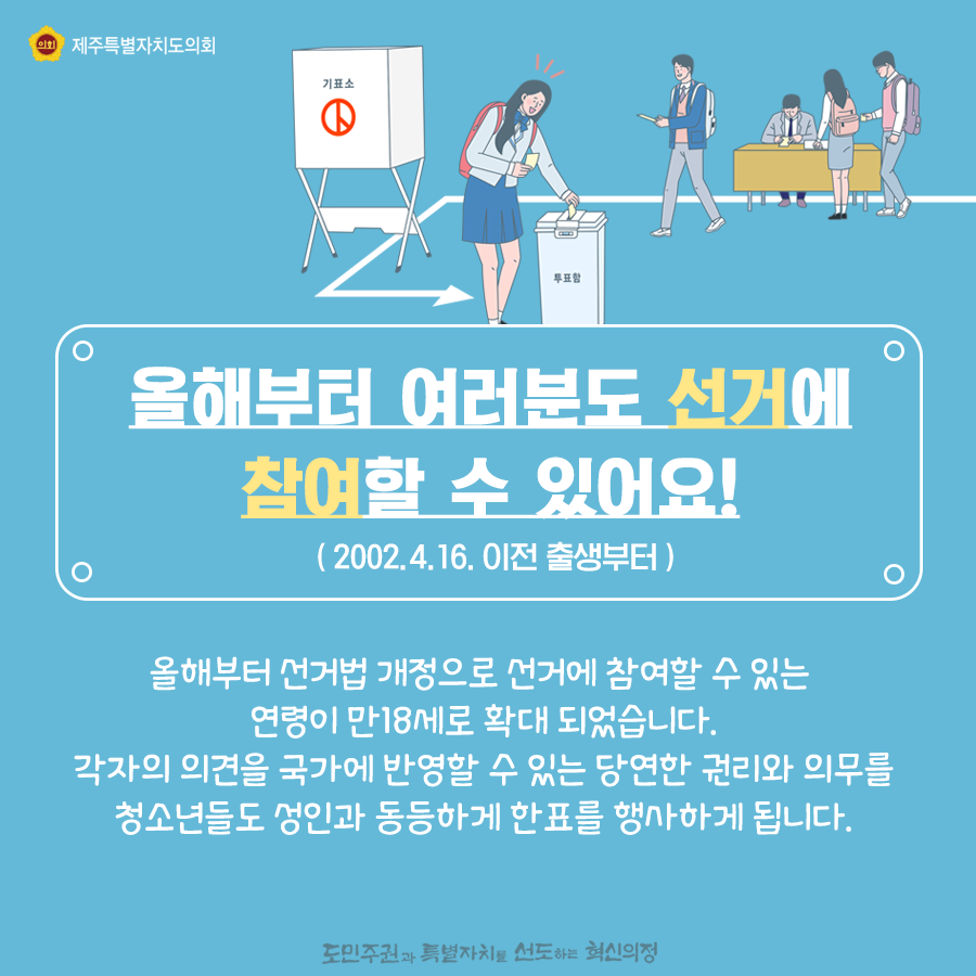 올해부터 여러분도 선거에 참여할 수 있어요! ( 2002.4.16. 이전 출생부터 ) 올해부터 선거법 개정으로 선거에 참여할 수 있는 연령이 만18세로 확대 되었습니다. 각자의 의견을 국가에 반영할 수 있는 당연한 권리와 의무를 청소년들도 성인과 동등하게 한표를 행사하게 됩니다.    