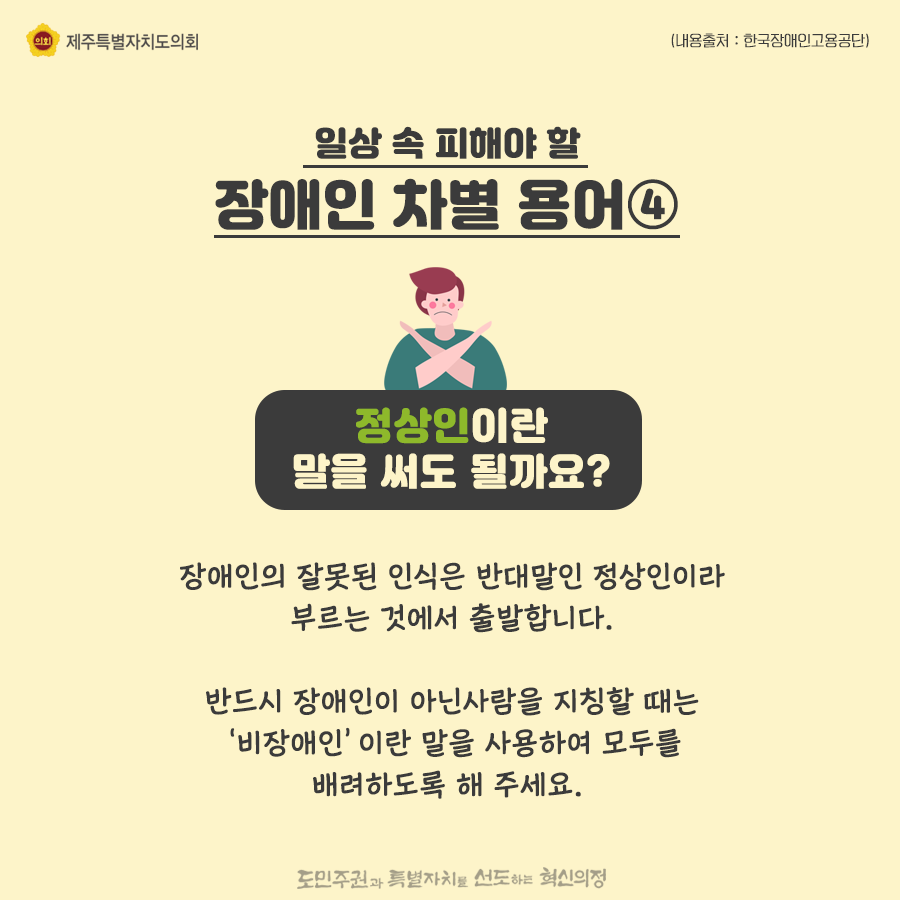 일상속 피해야 할 장애인 차별용어4) 정상인이란 말을 써도 될까요? 장애인의 잘못된 인식은 반대말인 정상인이라 부르는 것에서 출발합니다. 반드시 장애인이 아닌사람을 지칭할 때는 ‘비장애인’이란 말을 사용하여 모두를 배려하도록 해 주세요. 