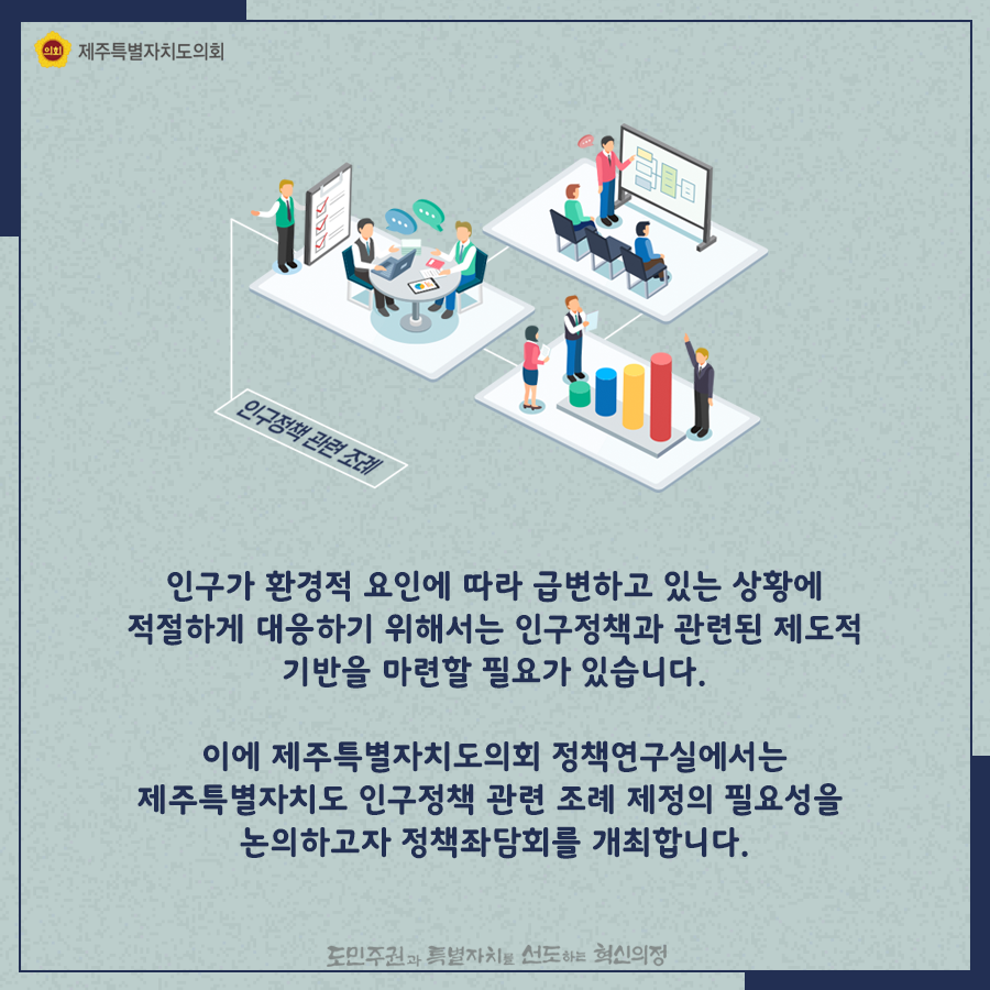 인구가 환경적 요인에 따라 급변하고 있는 상황에 적절하게 대응하기 위해서는 인구정책과 관련된 제도적 기반을 마련할 필요가 있습니다.  이에 제주특별자치도의회 정책연구실에서는 제주특별자치도 인구정책 관련 조례 제정의 필요성을 논의하고자 정책좌담회를 개최합니다.