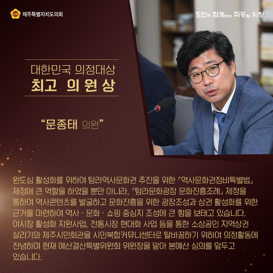 대한민국 의정대상[최고 의원상] 원도심 활성화를 위하여 탐라역사문화권 추진을 위한 '역사문화권정비특별법'제정에 큰 역할을 하였을 뿐만 아니라, '탐라문화광장 문화진흥조례'제정을 통하여 역사콘텐츠를 발굴하고 문화진흥을 위한 광장조정과 상권 활성화를 위한 근거를 마련하여 역사, 문화, 쇼핑 중심지 조정에 큰 힘을 보내고 있습니다. 야시장 활성화 지원사업, 전통시장 현대화 사업등을 통한 소상공인 지역상권 살리기와 제주시민회관을 시민복합커뮤니센터로 탈바꿈하기 위하여 의정활동에 전념하며 현재 예산결산특별위원회 위원장을 맡아 본예산 심의를 앞두고 있습니다.