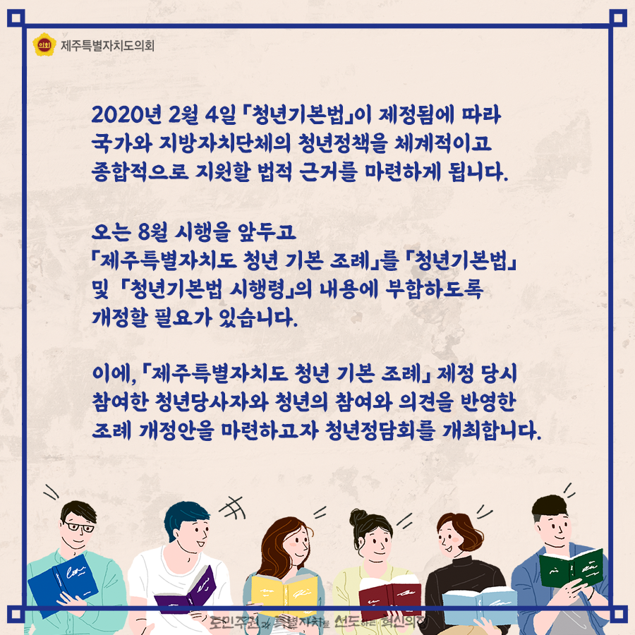 2020년 2월 4일 '청년기본법'이 제정됨에 따라 국가와 지방자치단체의 정책정책을 체계적이고 종합적으로 지원할 법적 근거를 마련하게 됩니다. 오는 8월 시행을 앞두고 '제주특별자치도 청년기본조례'를 '청년기본법' 및 '청년기본법 시행령'의 내용에 부합하도록 개정할 필요가 있습니다.  이에, '제주특별자치도 청년기본조례'제정당시 참여한 청년 당사자와 청년의 참여와 의견을 반영한 조례 개정안을 마련하고자 청년정담회를 개최합니다.