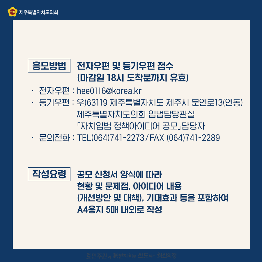 응모방법:전자우편 및 등기우편 접수 마감일 18시 도착분까지 유효) 전자우편:hee0116@korea.kr   등기우편:우)63119제주특별자치도 제주시 움연로 13(연동)  제주특별자치도의회 입법담당관실   자치입법 정책아이디어공모 담당자   문의전화:064)741-2273  fax064)741-2289   작성요령:공모신청서 양식에 따라 현황 및 문제점, 아이디어 내용(개선방안 및 대책), 기대효과 등을 포함하여 a4용지 5매 내외로 작성