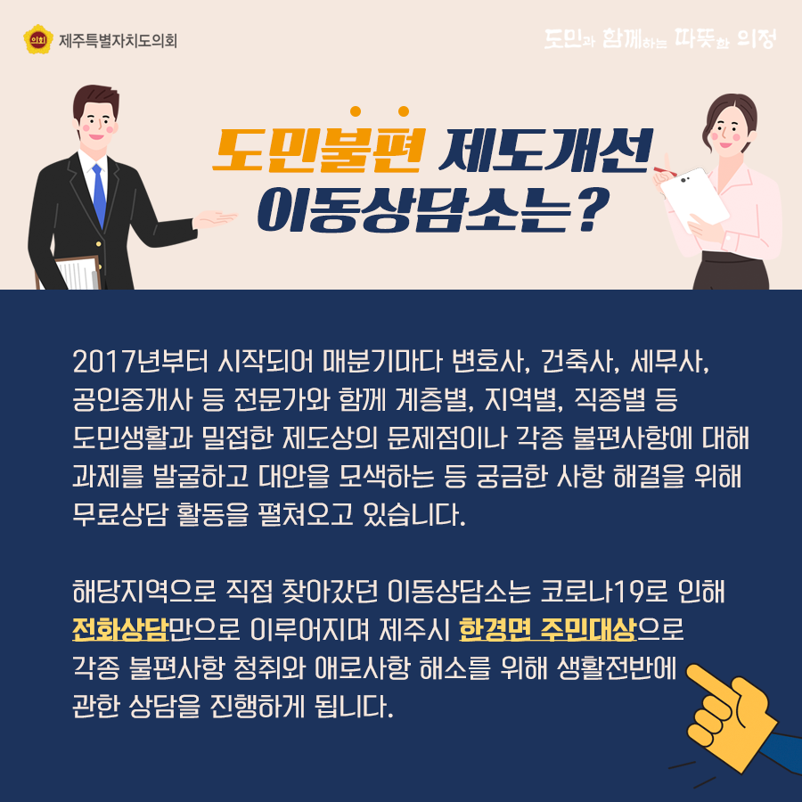 도민불편 제도개선 이동상담소는? 2017년부터 시작되어 매분기마다 변호사, 건축사, 세무사, 공인중개사 등 전문가와 함께 계층별, 지역별, 직종별 등 도민생활과 밀접한 제도상의 문제점이나 각종 불편사항에 대해 과제를 발굴하고 대안을 모색하는 등 궁금한 사항 해결을 위해 무료상담 활동을 펼쳐오고 있습니다.  해당지역으로 직접 찾아갔던 이동상담소는 코로나19로 인해 전화상담만으로 이루어지며 제주시 한경면 주민대상으로 각종 불편사항 청취와 애로사항 해소를 위해 생활전반에 관한 상담을 진행하게 됩니다.