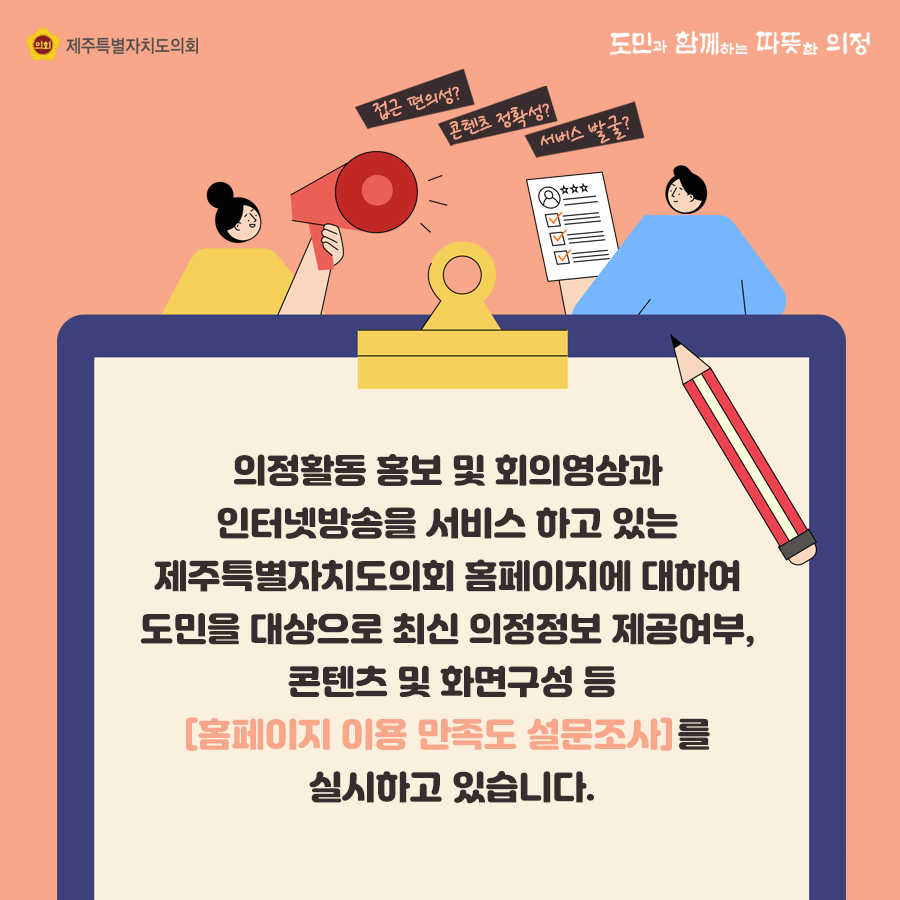 의정활동 홍보 및 회의영상과 인터넷 방송을 서비스 하고 있는 제주특별자치도의회 홈페이지에 대하여 도민을 대상으로 최신의정정보 제공여부, 콘텐츠 및 화면구성 등 '홈페이지 이용만족도 설문조사'를 실시하고 있습니다.