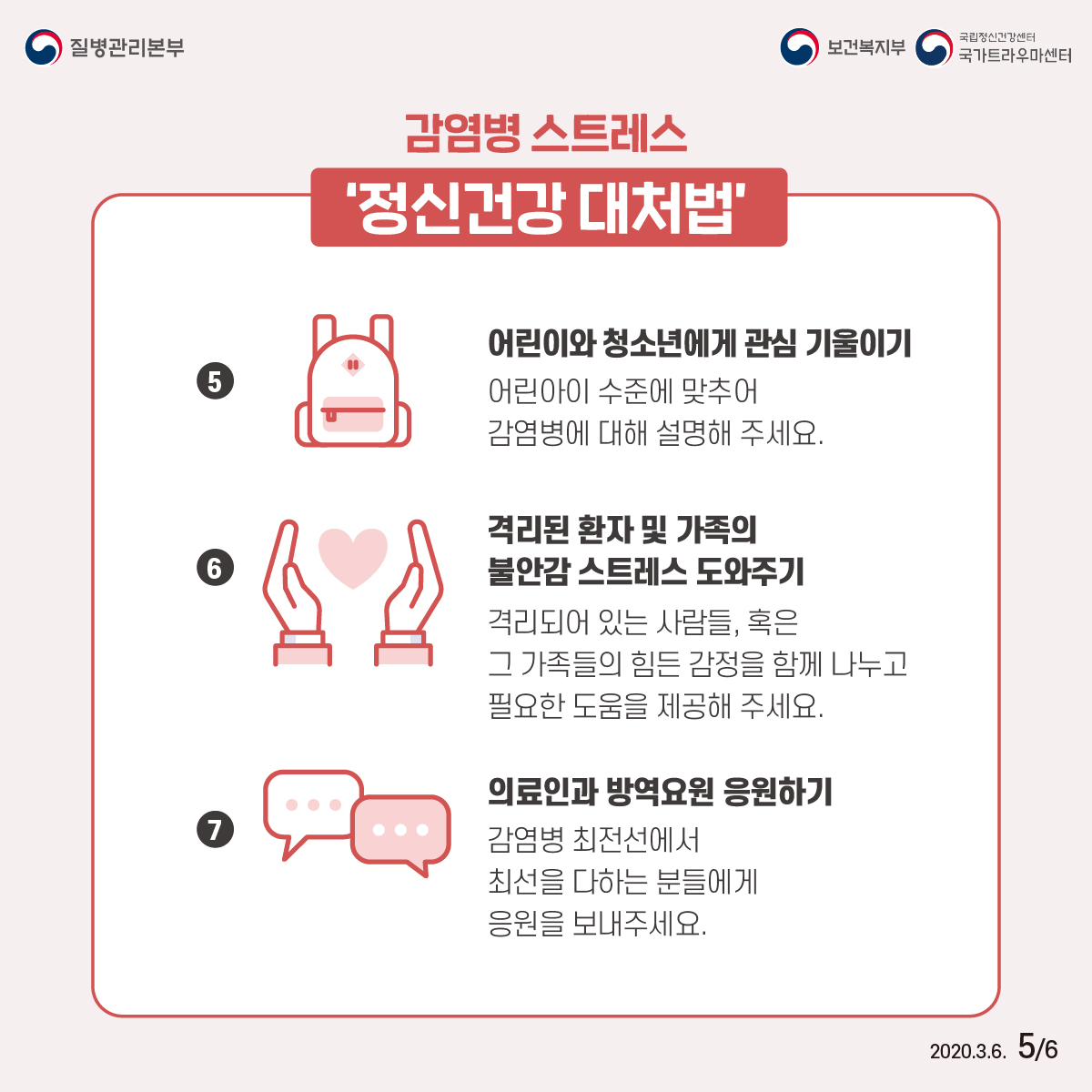 감염병 스트레스 '정신건강 대처법'     5.어린이와 청소년에게 관심 기울이기:어린아이 수준에 맞추어 감염병에 대해 설명해 주세요. 6.격리된 환자 및 가족의 불안감 스트레스 도와주기:격리되어 있는 사람들, 혹은 그 가족들의 힘든 감정을 함께 나누고 필요한 도움을 제공해 주세요.   7.의료인과 방역요원 응원하기:감염병 최전선에서 최선을 다하는 분들에게 으원을 보내 주세요.