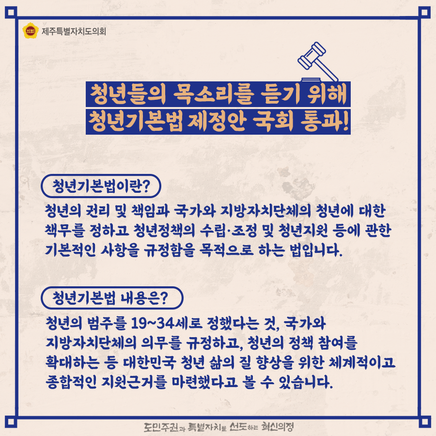 청년들의 목소리를 듣기 위해 청년기본법 제정안 국회통과!   청년기본법이란? 청년의 권리 및 책임과 국가와 지방자치단체의 청년에 대한 책무를 정하고 청년정책의 수립·조정 및 청년지원 등에 관한 기본적인 사항을 규정함을 목적으로 하는 법입니다.   청년기본법 내용은?청년의 범주를 19~34세로 정했다는 것, 국가와 지방자치단체의 의무를 규정하고, 청년의 정책참여를 확대하는 등 대한민국 청년 삶의 질 향상을 위한 체계적이고 종합적인 지원근거를 마련했습니다.  