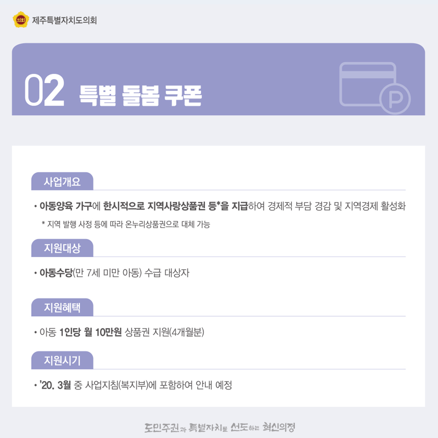 2.특별돌봄쿠폰   사업개요;아동양육 가구에 한시적으로 지역사랑상품권등을 지급하여 경제적 부담 경감 및 지역경제 활성화   아동수당(만7세미만 아동) 수급대상자   지원혜택:아동1인당 월 10만원 상품권 지원(4개월)   지원시기:'20.3월중 사업지침(복지부)에 포함하여 안내 예정