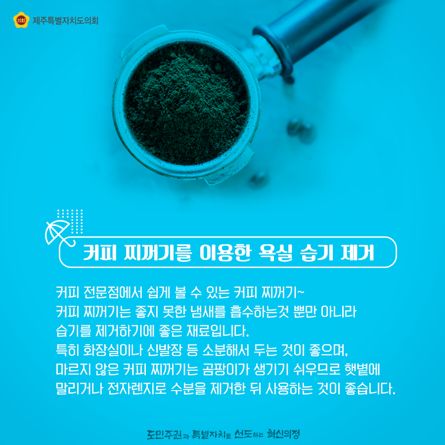 커피 찌꺼기를 이용한 욕실 습기 제거  커피 전문점에서 쉽게 볼수 있는 찌꺼기! 커피 찌꺼기는 좋지 못한 냄새를 흡수하는것 뿐만 아니라 습기를 제거하기에 좋은 재료입니다.  특히 화장실이나 신발장 등 소분해서 두는것이 좋으며, 마르지않은 커피찌꺼기는 곰팡이가 생기기 쉬우므로 햇볕에 말리거나 전자렌지로 수분을 제거한 뒤 사용하는 것이 좋습니다.