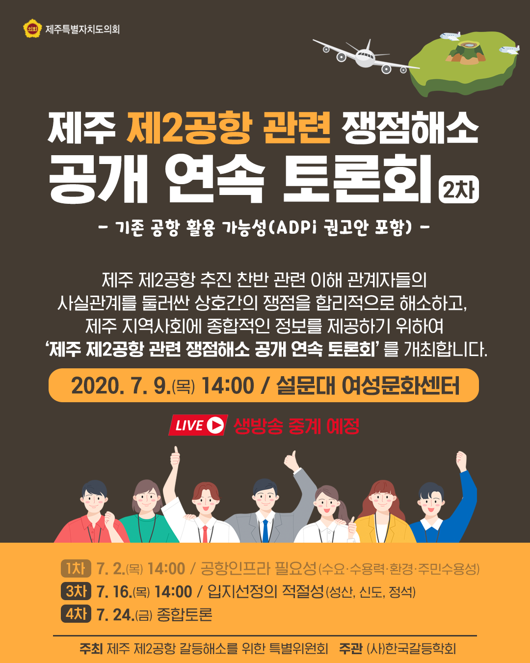 제주 제2공항 관련 쟁점해소 공개 연속 토론회(2차)   - 기존 공항 활용 가능성 (ADPi권고안 포함) - 제주 제2공항 추진 찬반관련 이해관계자들의 사실관계를 둘러싼 상호간의 쟁점을 합리적으로 해소하고, 제주지역사회에 종합적인 정보를 제공하기 위하여 '제주 제2공항 관련 쟁점해소 공개연속토론회'를 개최합니다.   2020.7. 2(목)14:00/설문대 여성문화센터   (2차)7 .9.(목)14:00/기존공항 활용가능성(ADPi권고안 포함) (3차)7. 16.(목)14:00 / 입지선정의 적절성(성산,신도,정석)  (4차)7. 24.(금) 종합토론   주최 : 제주 제2공항 갈등해소를 위한 특별위원회  주관 : (사)한국갈등학회