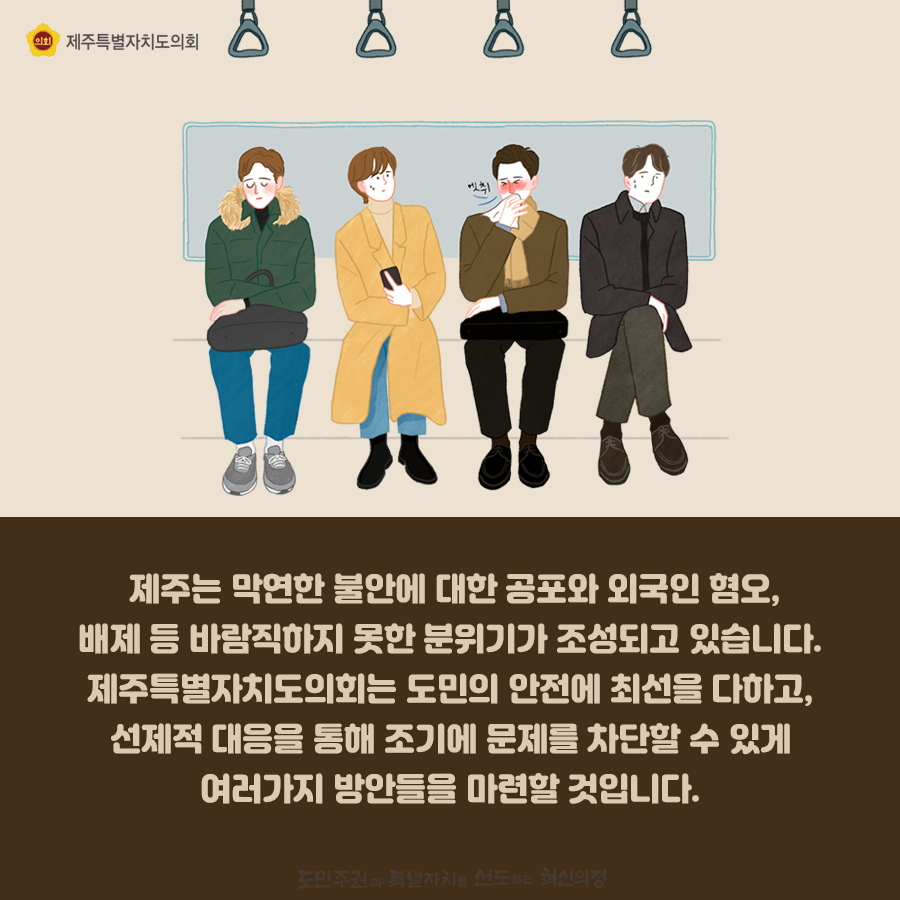 제주는 막연한 불안에 대한 공포와 외국인 혐오, 배제 등 바람직하지 못한 분위기가 조성되고 있습니다. 제주특별자치도의회는 도민의 ㅇ나전에 최선을 다하고, 선제적 대응을 통해 조기에 문제를 차단할 수있게 여러가지 방안들을 마련할 것입니다.