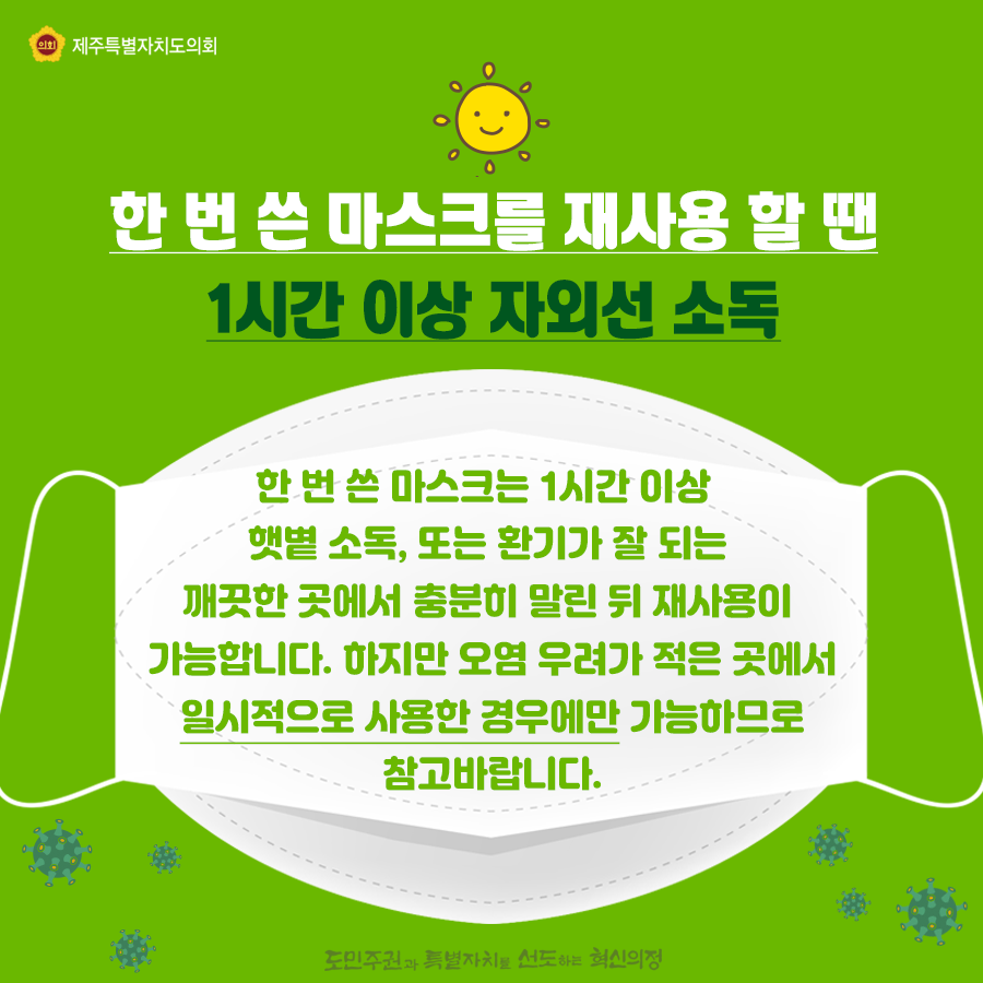 한번 쓴 마스크를 재사용할땐? 1시간이상 자외선 소득   한번 쓴 마스크는 1시간이상 햇볕소독과 환기가  잘 되는 깨끗한 곳에서 충분히 말린 뒤 재사용이 가능합니다. 하지만 오염 우려가 적은 곳에서 일시적으로 사용한 경우에만 가능하므로 참고바랍니다.