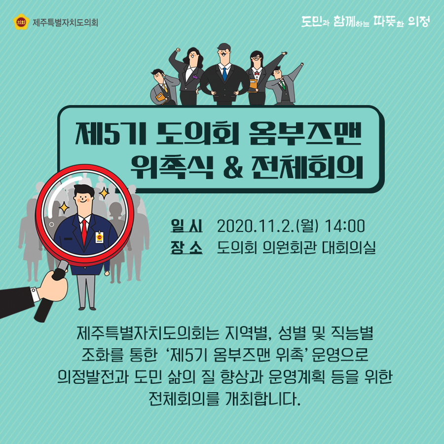 제5기 도의회 옴부즈맨 위촉식&전체회의   일시:2020.11.2.(월) 14:00  장소:도의회 의원회관 대회의실   제주특별자치도의회는 지역별, 성별 및 직능별 조화를 통한 제5기 옴부즈맨 위촉'운영으로 의정발전과 도민 삶의 질 향상과 운영계획 등을 위한 전체회의를 개최합니다.
