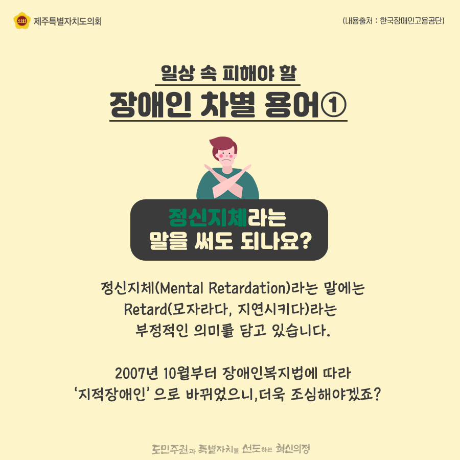 일상속 피해야 할 장애인 차별용어1) 정신지체라는 말을 써도 되나요?정신지체(Mental Retardation)라는 말에는 Retard(모자라다, 지연시키다)라는 부정적인 의미를 담고 있습니다. 2007년 10월부터 장애인복지법에 따라 ‘지적장애인’으로 바뀌었으니,더욱 조심해야겠죠?   