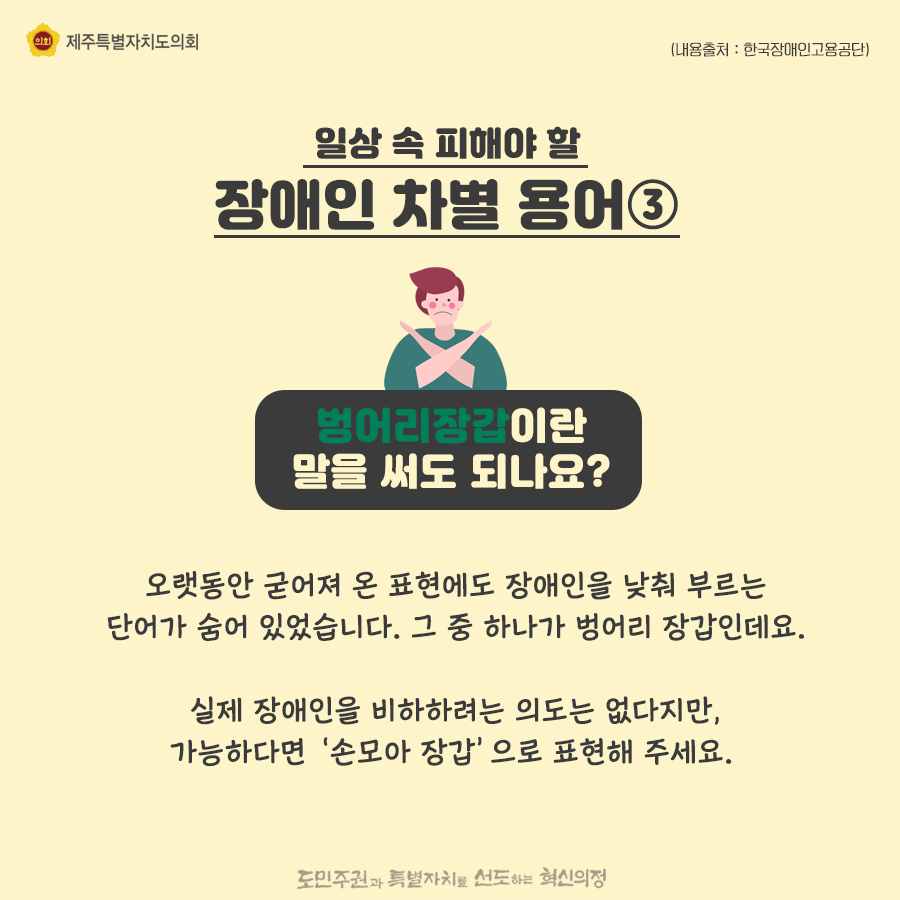 일상속 피해야 할 장애인 차별용어3) 벙어리장갑이란 말을 써도 되나요? 오랫동안 굳어져 온 표현에도 장애인을 낮춰 부르는 단어가 숨어 있었습니다. 그 중 하나가 벙어리 장갑인데요. 실제 장애인을 비하하려는 의도는 없다지만, 가능하다면 ‘손모아 장갑’으로 표현해 주세요.  