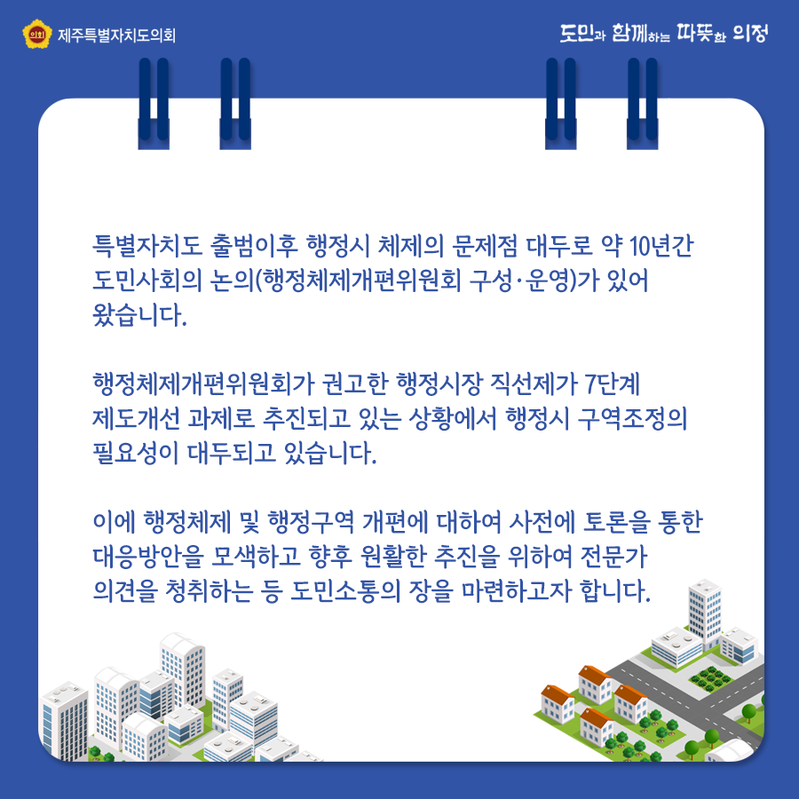 특별자치도 출범이후 행정시 체제의 문제점 대두로 약10년간 도민사회의 논의(행정체제개편위원회 구성 및 운영)가 있어 왔습니다.  행정체제개편위원회가 권고한 행정시장 직선제가 7단계 제도개선 과제로 추진되고 있는 상황에서 행정시 구역조정의 필요성이 대두되고 있습니다. 이에 행정체제 및 행정구역 개편에 대하여 사전에 토론을 통한 대응방안을 모색하고 향후 원활한 추진을 위하여 전문가 의견을 청취하는 등 도민소통의 장을 마련하고자합니다.