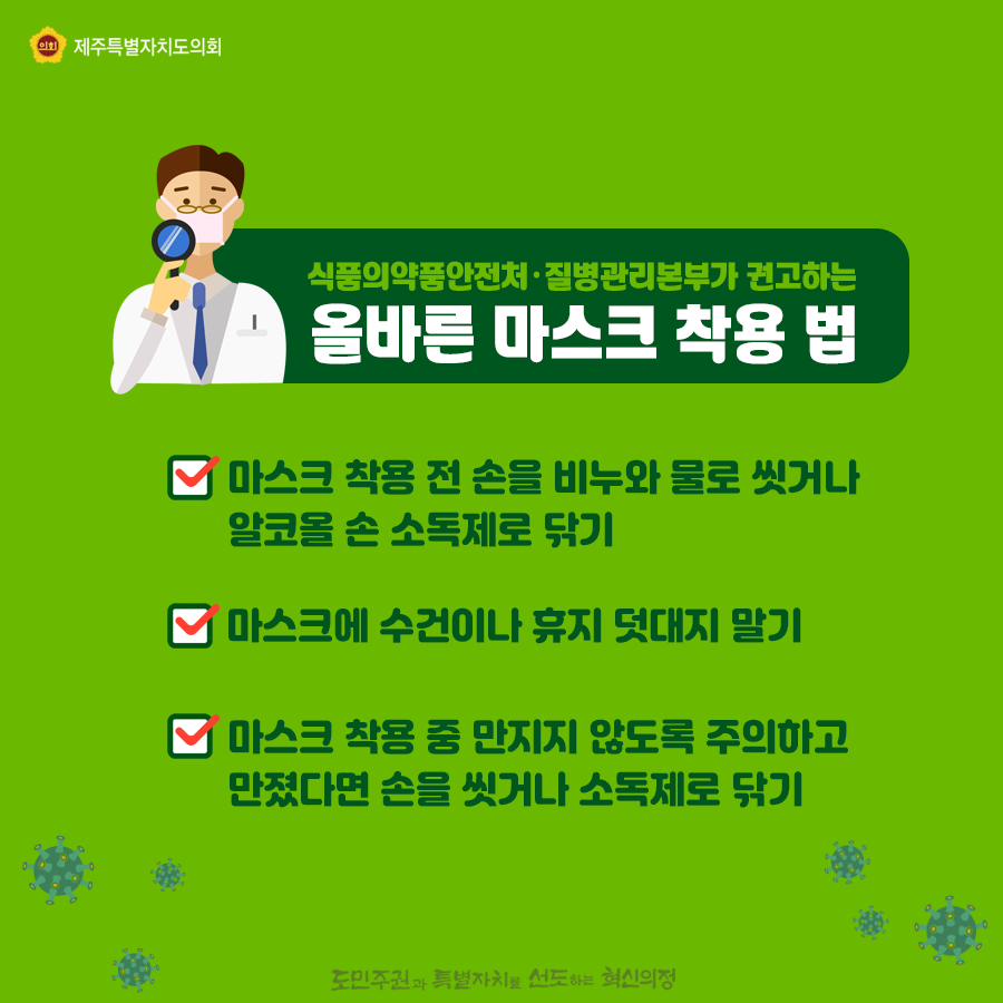 식품의약품안전처, 질병관리본부가 권고하는 올바른 마스크 착용법은? 마스크 착용전 손을 비누와 물로 씻거나 알코올 손 소독제로 닦기, 마스크에 수건이나 휴지덧대지 말기, 마스크 착용중 만지지 않도록 주의하고 만졌다면 손을 씻거나 소독제로 닦기
