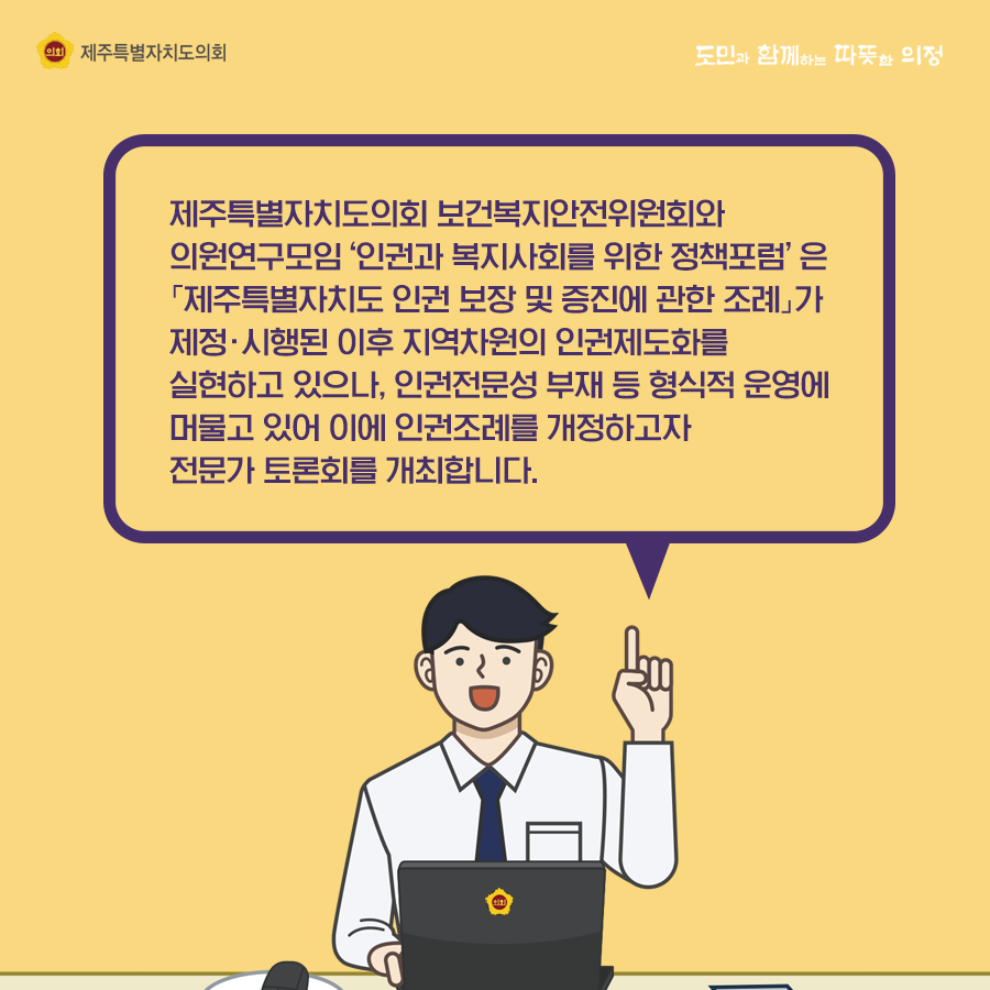 제주특별자치도의회 보건복지안전위원회와 의원연구모임 '인권과 복지사회를 위한 정책포럼'은 '제주특별자치도 인권보장 및 증진에 관한 조례'가 제정시행된 이후 지역차원의 인권제도화를 실현하고 있으나 인권전문성 부재 등 형식적 운영에 머물고 있어 이에 인권조례를 개정하고자 전문가 토론회를 개최합니다.