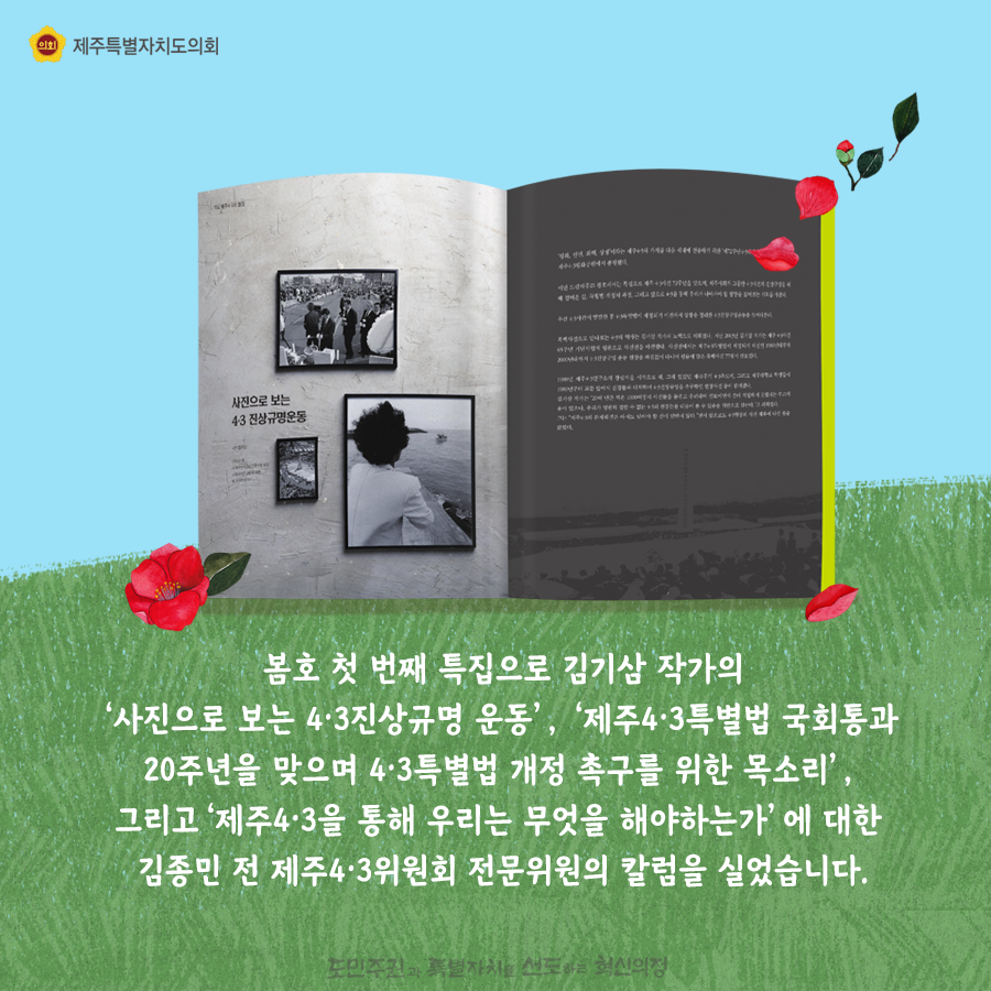 봄호 첫 번째 특집으로 김기삼 작가의 ‘사진으로 보는 4ㆍ3진상규명 운동’, ‘제주4ㆍ3특별법 국회통과 20주년을 맞으며 4ㆍ3특별법 개정 촉구를 위한 목소리’, 그리고‘제주4ㆍ3을 통해 우리는 무엇을 해야하는가’에 대한 김종민 전 제주4ㆍ3위원회 전문위원의 칼럼을 실었습니다.   