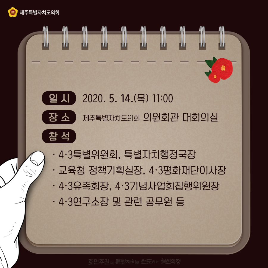 일시:2020.5.14.(목)11:00   장소:제주특별자치도의회 의원회관 대회의실 참석:4ㆍ3특별위원회, 특별자치행정국장, 교육청 정책기획실장, 4ㆍ3평화재단이사장, 4ㆍ3유족회장, 4ㆍ3기념사업회집행위원장, 4ㆍ3연구소장 및 관련 공무원 등   