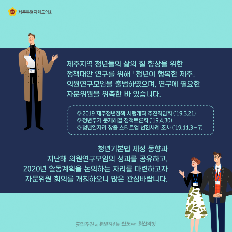 제주지역 청년들의 삶의 질 향상을 위한 정책대안 연구를 위해 청년이 행복한 제주 의원연구모임을 출범하였으며, 연구에 필요한 자문위원을 위촉한 바 있습니다.  청년기본법 제정 동향과 지난해 의원연구모임의 성과를 공유하고, 2020년 활동계획을 논의하는 자리를 마련하고자 자문위원 회의를 개최하오니 많은 관심바랍니다.