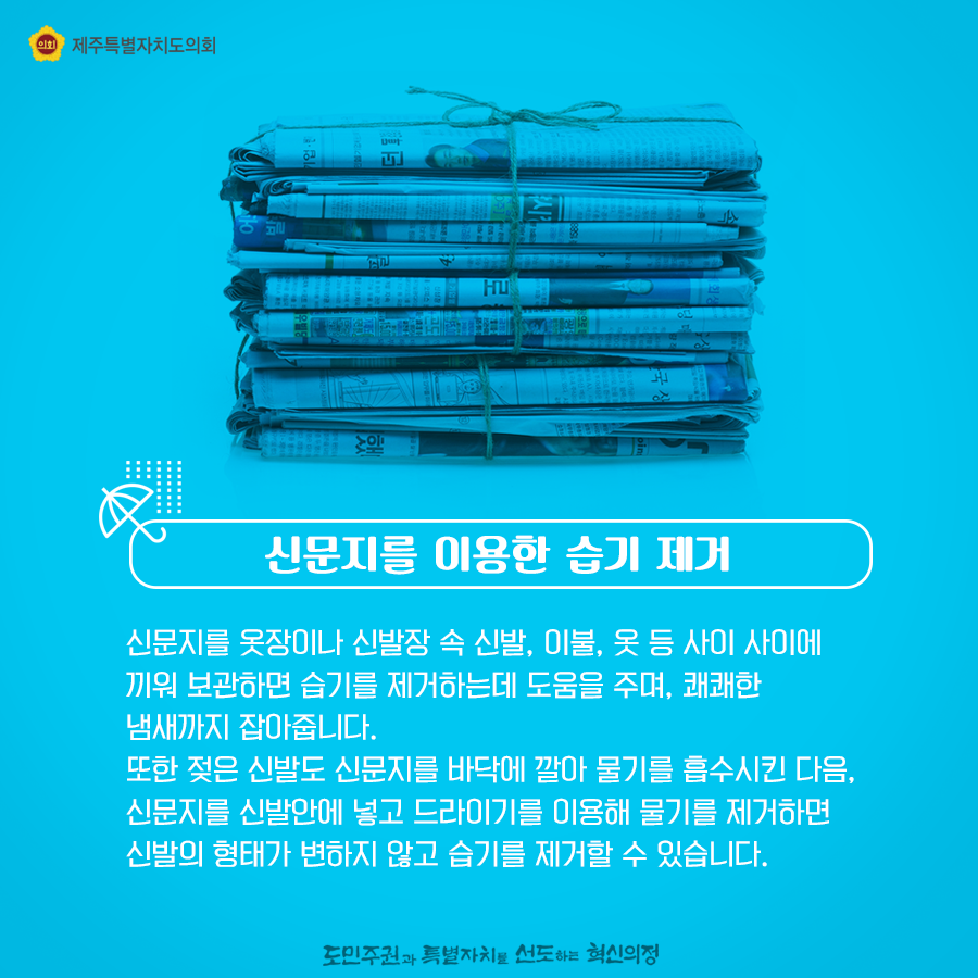 신문지를 이용한 습기제거   신문지를 옷장이나 신발장 속 신발, 이불 옷 등 사이사이에 끼워 보관하면 습기를 제거하는데 도움을 주며, 쾌쾌한 냄새까지 잡아줍니다.   또한 젖은 신발도 신문지를 바닥에 깔아 물기를 흡수시킨 다음, 신문지를 신발안에 넣고 드라이기를 이용해 물기를 제거하면 신발의 형태가 변하지 않고 습기를 제거할 수 있습니다.