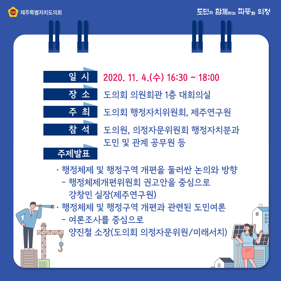 일시 : 2020. 11. 4.(수) 16:30 ~ 18:00  장소 : 도의회 의원회관 1층 대회의실  주최 : 도의회 행정자치위원회, 제주연구원  참석 : 도의원, 의정자문위원회 행정자치분과 도민 및 관계공무원 등   주제발표 : -행정체제 및 행정구역 개편을 둘러싼 논의와 방향/행정체제개편위원회 권고안을 중심으로  강창민 실장(제주연구원)  -행정체제 및 행정구역 개편과 관련된 도민여론/여론조사를 중심으로  양진철 소장(도의회 의장자문위원/미래서치)