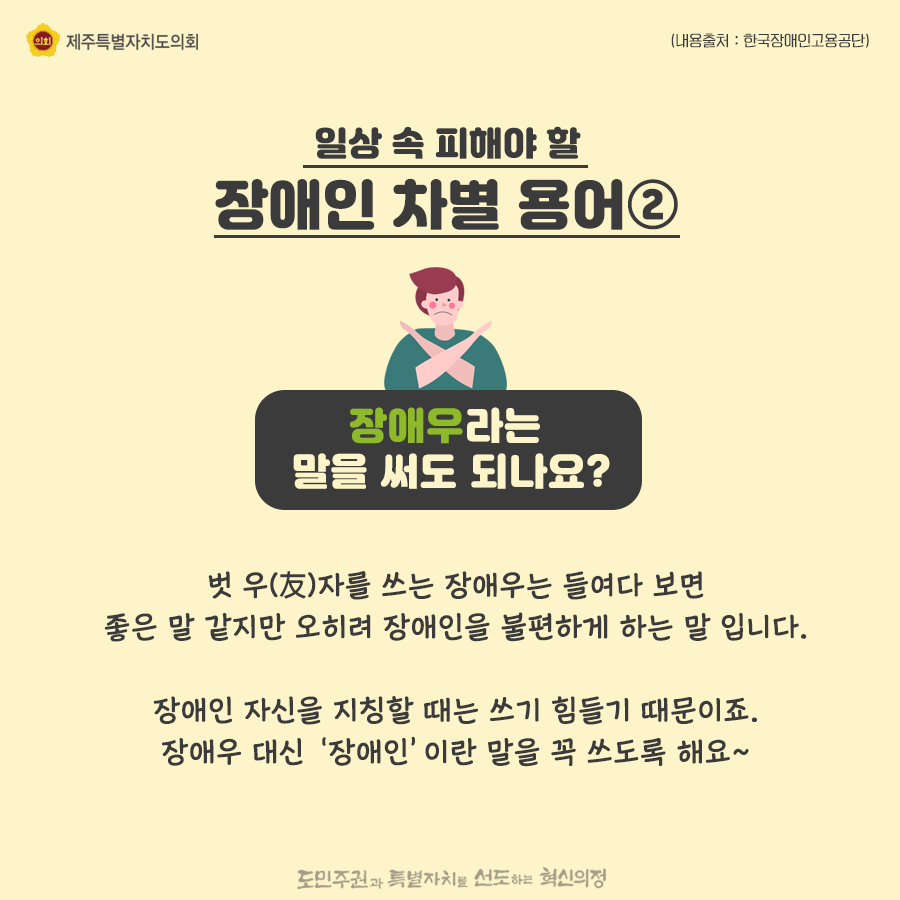 일상속 피해야 할 장애인 차별용어2) 장애우라는 말을 써도 되나요? 벗 우(友)자를 쓰는 장애우는 들여다 보면 좋은 말 같지만 오히려 장애인을 불편하게 하는 말 입니다. 장애인 자신을 지칭할 때는 쓰기 힘들기 때문이죠. 장애우 대신 ‘장애인’이란 말을 꼭 쓰도록 해요~ 