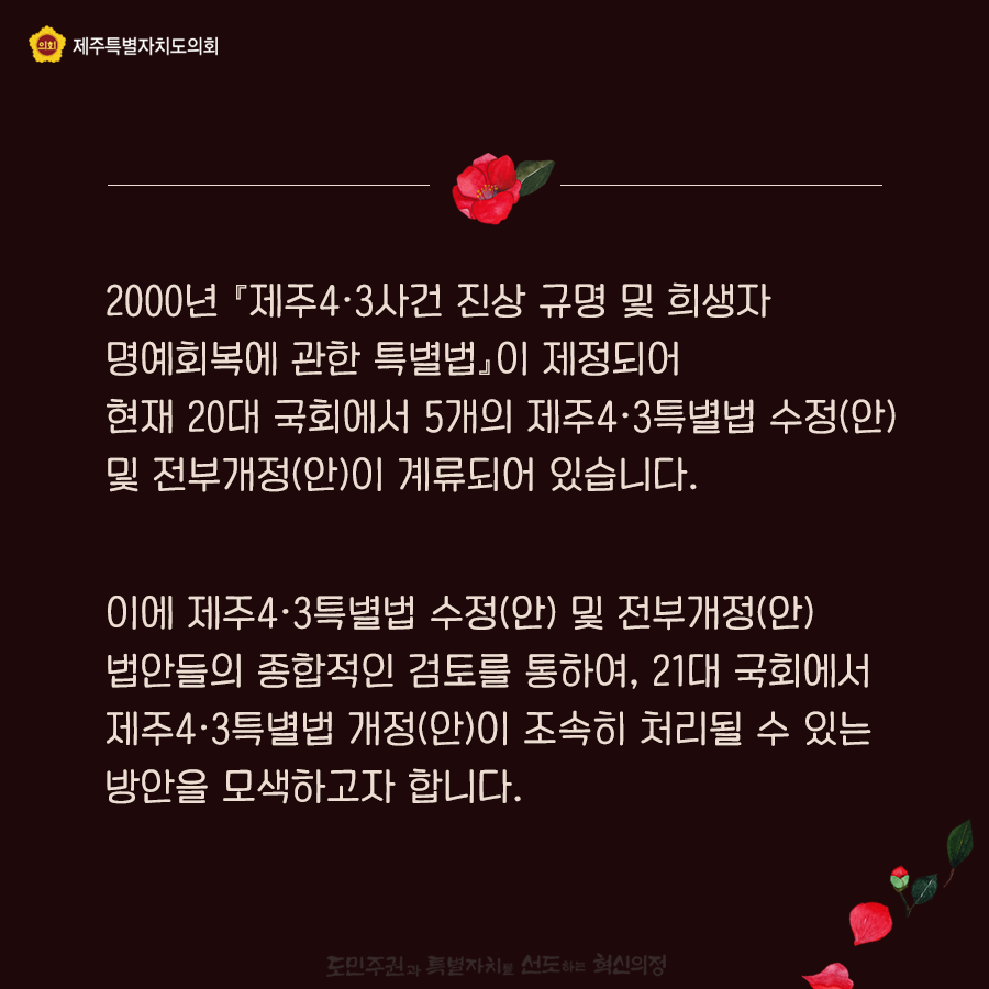 2000년 『제주4ㆍ3사건 진상 규명 및 희생자 명예회복에 관한 특별법』이 제정되어 현재 20대 국회에서 5개의 제주4ㆍ3특별법 수정(안) 및 전부개정(안)이 계류되어 있습니다. 이에 제주4ㆍ3특별법 수정(안) 및 전부개정(안) 법안들의 종합적인 검토를 통하여, 21대 국회에서 제주4ㆍ3특별법 개정(안)이 조속히 처리될 수 있는 방안을 모색하고자 합니다.   