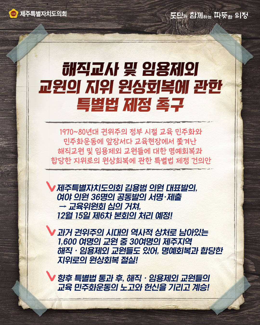 해직교사 및 임용제외 교원의 지위 원상회복에 관한 특별법 제정 촉구  1970~80년대 권위주의 정부시절 교육 민주화와 민주화운동에 앞장서다 교육현장에서 쫓겨난 해직교원 및 임용제외 교원들에 대한 명예회복과 합당한 지위로의 원상회복에 관한 특별법 제정 건의안   1)제주트결자치도의회 김용범의원 대표발의, 여야 의원 36명의 공동발의 서명ㆍ제출→교육위원회 심의거쳐, 12월 15일 제6차 본회의 처리 예정!  2)과거 권위주의 시대의 역사적 상처로 남아있는 1,00여명의 교원 중 30여명의 제주지역 해직ㆍ임용제외 교원들도 있어 명예회복과 합당한 지위로의 원상회복 절실!  3)향후 특별법 통과 후, 해직ㆍ임용제외 교원들의 교육 민주화운동의 노고와 헌신을 기리고 계승! 