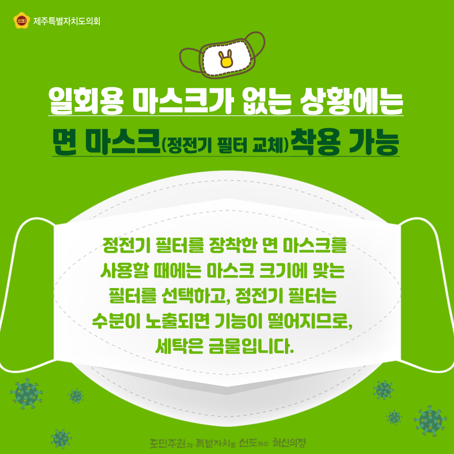 일회용 마스크가 없는 상황에는 면마스크(정전기 필터 교체)착용가능, 정전기 필터를 장착한 면 마스크를 사용할 때에는 마스크 크기에 맞는 필터를 선택하고, 정전기 필터는 수분이 노출되면 기능이 떨어지므로, 세탁은 금물입니다.