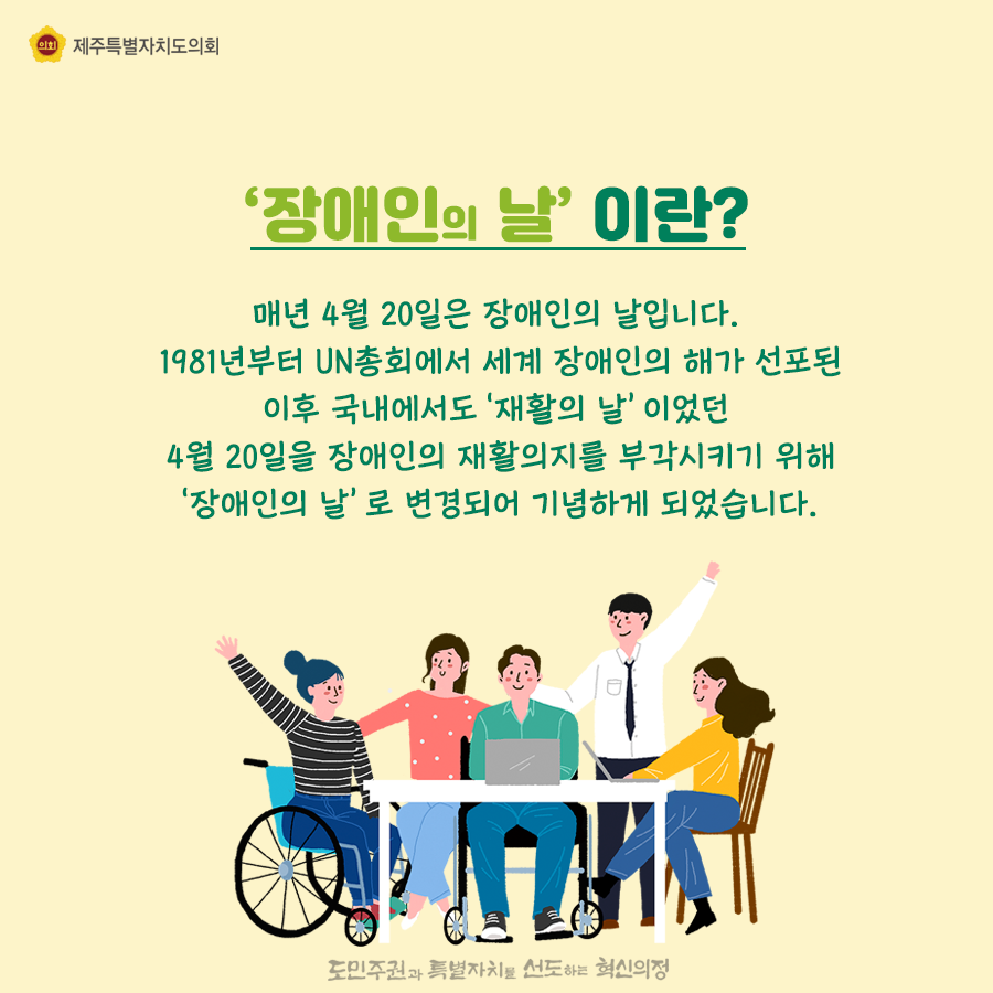 장애인의 날이란? 매년 4월 20일은 장애인의 날입니다. 1981년부터 UN총회에서 세계 장애인의 해가 선포된 이후 국내에서도‘재활의 날’이었던 4월 20일을 장애인의 재활의지를 부각시키기 위해 ‘장애인의 날’로 변경되어 기념하게 되었습니다. 