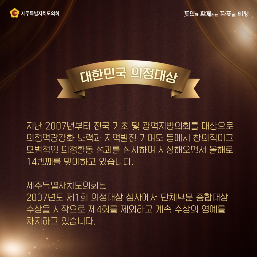 대한민국 의정대상은? 지난2007년부터 전국 기초 및 광역지방의회를 대상으로 의정역량강화 노력과 지역발전 기여도 등에서 창의적이고 모범적인 의정활동 성과를 심사하여 시상해오면서 올해로 14번째를 맞이하고 있습니다.  제주특별자치도의회는 2007년도 제1회 의정대상 심사에서 단체부문 종합대상 수상을 시작으로 제4회를 제외하고 계속 수상의 영예를 차지하고 있습니다.