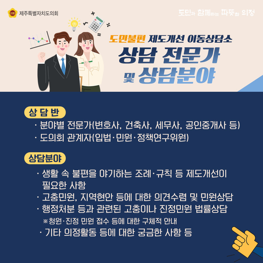 도민불편 제도개선 이동상담소 상담 전문가 및 상담분야   상담반 : 분야별 전문가(변호사, 건축사, 세무사, 공인중개사 등) 도의회 관계자(입법, 민원, 정책연구위원)  -상담분야 : 생활 속 불편을 야기하는 조례와 규칙 등 제도개선이 필요한 사항   -고충민원, 지역현안 등에 대한 의견수렴 및 민원상담 -행정처분 등과 관련된 고충이나 진정민원 법률상담  ※청원진정 민원 접수 등에 대한 구체적 안내   - 기타 의정활동 등에 대한 궁금한 사항 등