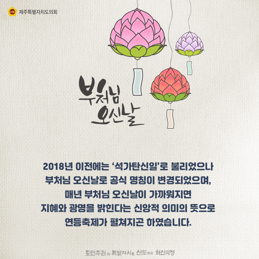 2018년 이전에는 '석가탄신일'로 불리었으나 부처님 오신날로 공식 명칭이 변경되었으며, 매년 부처님 오신날이 가까워지면 지혜와 광명을 밝힌다는 신앙적 의미의 뜻으로 연등축제가 펼쳐지곤 하였습니다.