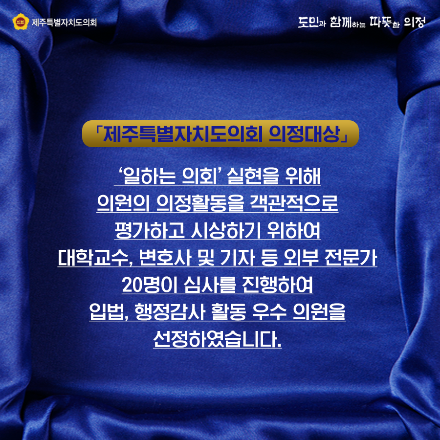 제주특별자치도의회 의정대상    '일하는 의회'실현을 위해 의원의 의정활동을 객관적으로 평가하고 시상하기 위하여 대학교수, 변호사 및 기자 등 외부 전문가 20명이 심사를 진행하여 입법, 행정감사 활동 우수 의원을 선정하였습니다.