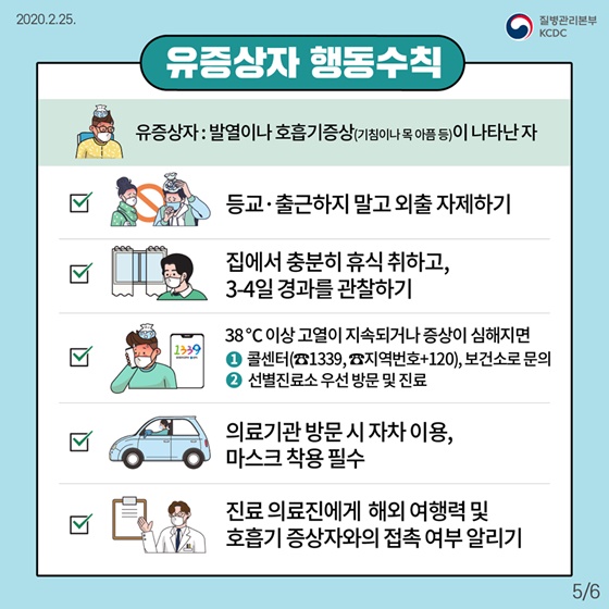유증상자 행동수칙-유증상자:발열이나 호흡기증상(기침이나 목아픔 등)이 나타난 자   등교나 출근하지 말고 외출 자제하기, 집에서 충분히 휴식 취하고 3-4일 경과 관찰하기, 28도이상 고열이 지속되거나 증상이 심해지면 콜센터1399, 지역번호+120이나 보건소로 문의하거나 선별진료소 우선 방문 및 진료, 의료기관 방문시 자차이용과 마스크 착용필수, 진료 의료진에게 해외 여행력 및 호흡기 증상자와의 접촉 여부 알리기