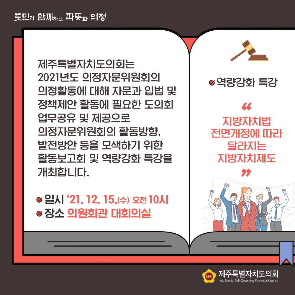 제주특별자치도의회는 2021년도 의정자문위원회의 의정활동에 대해 자문과 입법 및 정책제안 활동에 필요한 도의회 업무공유 및 제공으로 의정자문위원회의 활동방향, 발전방안 등을 모색하기 위한 활동보고회 및 역량강화 특강을 개최합니다. 일시 : '21. 12. 15.(수) 오전 10시 장소 : 의원회관 대회의실  역량특강 강화  