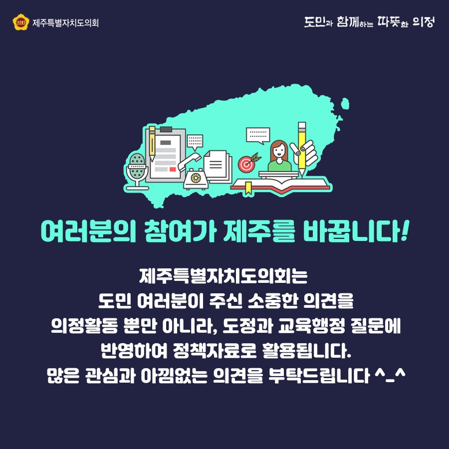 여러분의 참여가 제주를 바꿉니다!  제주특별자치도의회는 도민여러분이 주신 소중한 의견을 의정활동 뿐만 아니라, 도정과 교육행정 질문에 반영하여 정책자료로 활용됩니다. 많은 관심과 아낌없는 의견을 부탁드립니다