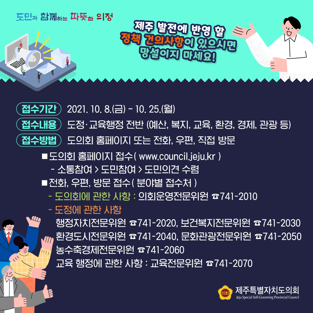 제주발전에 반영 할 정책건의사항이 있으시면 망설이지 마세요!   - 접수기간 : 2021. 10. 8(금)~10. 25.(월)  - 접수내용 : 도정교육행정전반(예산, 복지, 교육, 환경, 경제, 관광 등)  -접수방법 : 도의회 홈페이지 또는 전화, 우편, 직접 방문    1)도의회 홈페이지 접수(www.council.jeju.kr) 소통참여>도민참여>도민의견 수렴  2)전화, 우편, 방문접수(분야별접수처) -도의회에 관한 사항 : 의회운영전문위원 741-2010  - 도정에 관한 사항 : 행정자치위원회 741-2020, 보건복지전문위원 741-2030, 환경도시전문위원 741-2040, 문화관광전문위원 741-2050. 농수축경제전문위원 741-2060, 교육행정에 관한 사항 : 교육전문위원 741-2070 
