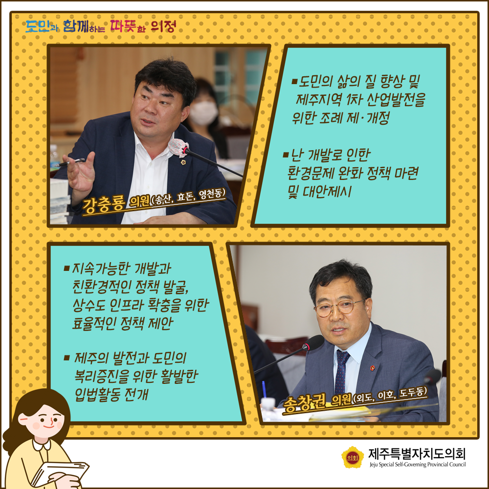 강충룡의원(송산,효돈,영천동) : 도민의 삶의 질 향상 및 제주지역 1차 산업발전을 위한 조례제개정, 난 개발로 인한 환경문제 완화정책 마련 및 대안제시    송창권의원(외도,이호,도두동):지속가능한 개발과 친환경적인 정책 발굴, 상수도인프라확충을 위한 효율적인 정책제안, 제주의 발전과 도민의 복리증진을 위한 활발한 입법활동 전개