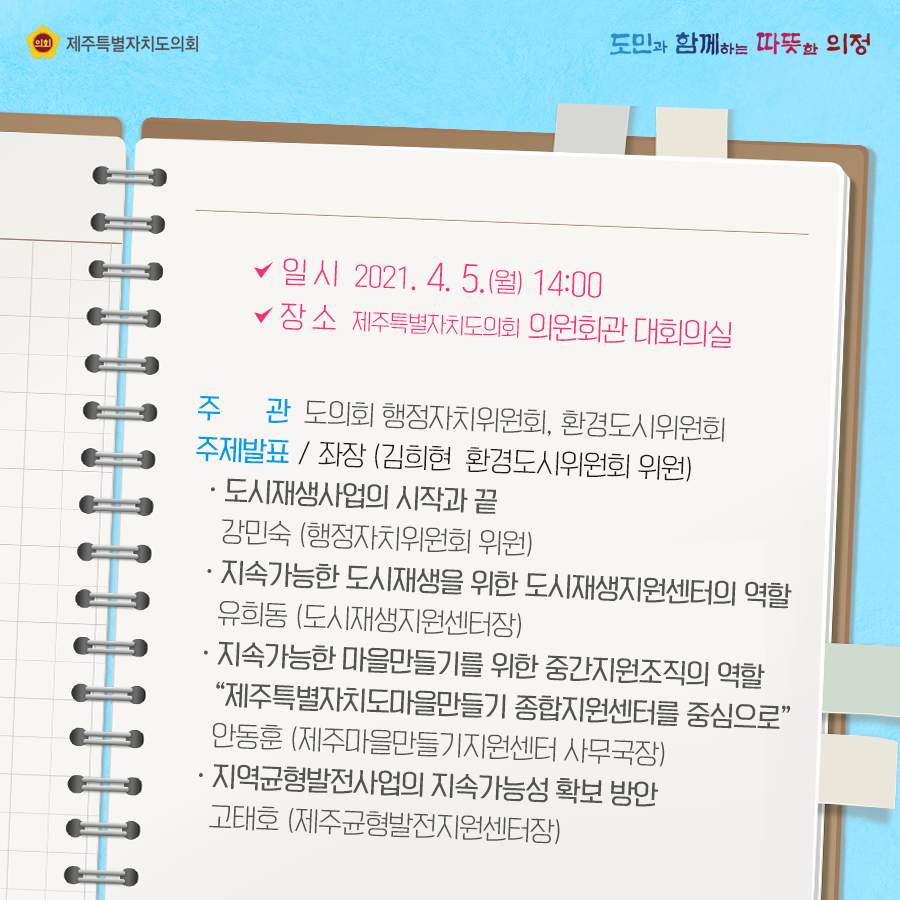 일시 : 2021.4.5(월) 14:00 장소:의원회관 대회의실   주관:도의회 행정자치위원회, 환경도시위원회   주제발표(좌장:환경도시위원회 위원)  도시재생사업의 시작과 끝(강민숙-행정자치위원회 위원)  지속가능한 도시재생을 위한 도시재생지원센터의 역할(유희동-도시재생지원센터장)  지속가능한 마을만들기를 위한 중간지원조직의 역할(
