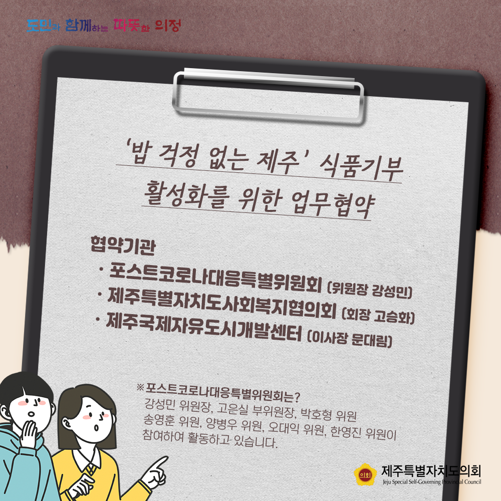 '밥걱정 없는 제주'식품기부 활성화를 위한 업무협약   협약기관:포스트로코로나대응특별위원회(위원장 강성민), 제주특별자치도사회복지협의회(회장 고승화), 제주국제자유도시개발센터(이사장 문대림)   포스트코로나대응특별위원회는 강성민위원장, 고은실 부위원장, 박호형위원, 송영훈위원, 양병우 위원, 오대익위원, 한영진 위원이 참여하여 활동하고 있습니다