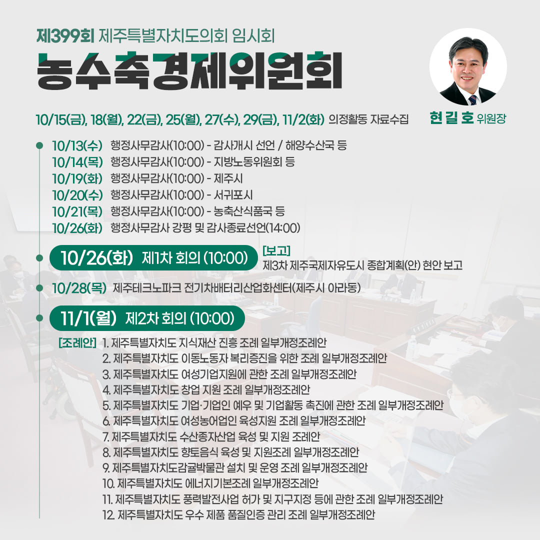 농수축경제위원회(현길호위원장) 10/15(금), 18(월), 22(금), 25(월), 27(수), 29(금), 11/2(화) 의정활동 자료수집  ㆍ10/13(수) 행정사무감사(10:0)-감사개시 선언/해양수산국 등  ㆍ10/14(목) 행정사무감사(10:00)-지방노동위원회 등 ㆍ10/19(화)행정사무감사(10:00)-제주시  ㆍ10/20(수)행정사무감사(10:00)-서귀포시 ㆍ10/21(목)행정사무감사(10:00)-농수축산식품국 등  