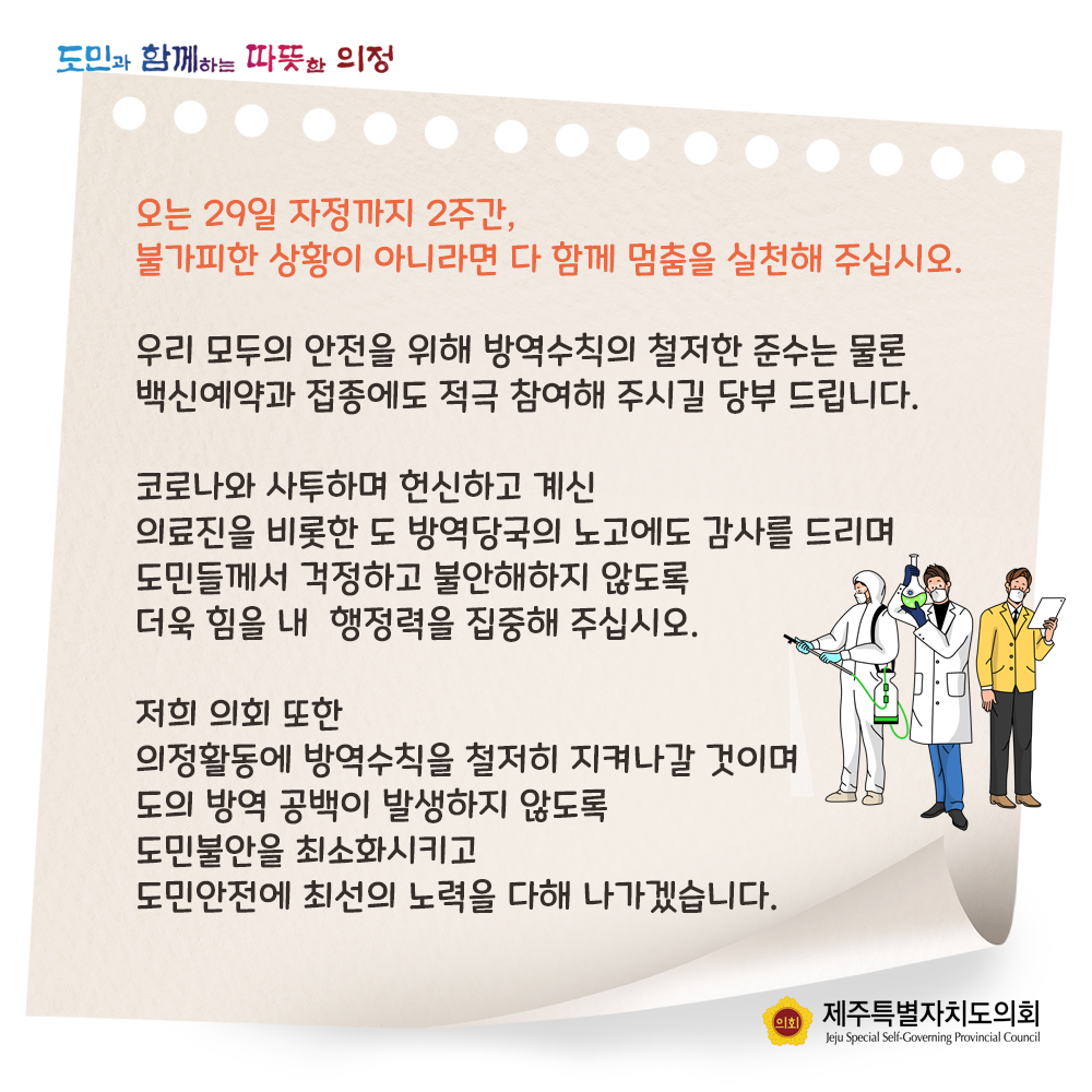 오는 29일 자정까지 2주간, 불가피한 상황이 아니라면 다 함께 멈춤을 실천해 주십시오.   우리 모두의 안전을 위해 방역수칙의 철저한 준소는 물론 백신예약과 접종에도 적극 참여해 주시길 당부 드립니다.  코로나와 사투하며 헌신하고 계신 의료진을 비롯한 도 방약당국의 노고에도 감사를 드리며 도민들께서 걱정하고 불안해하지 않도록 더욱 힘을 내 행정력을 집중해 주십시오.  저희 의회또한 의정활동에 방역수칙을 철저히 지켜나갈 것이며 도의 방역공백이 발생하지 않도록 도민불안을 최소화시키고 도민안전에 최선의 노력을 다해 나가겠습니다.