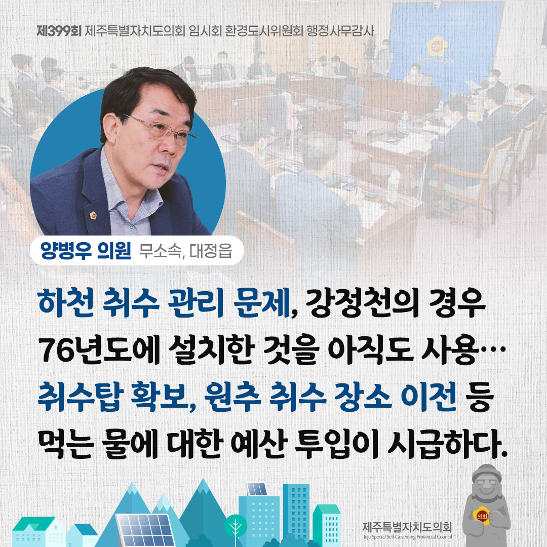 (양병우 의원/무소속, 대정읍) 하천 취수 관리 문제, 강정천의 경우 76년도에 설치한 것을 아직도 사용... 취수탑 확보, 원추 취수 장소 이전 등 먹는물에 대한 예산 투입이 시급하다.