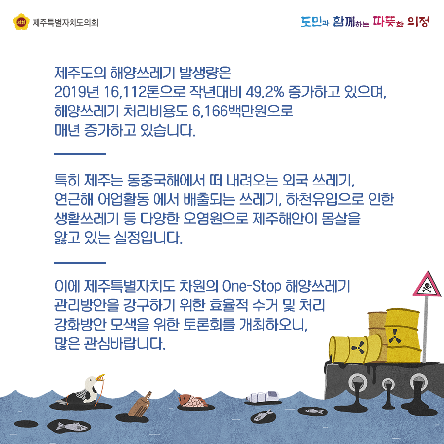 제주도의 해양쓰레기 발생량은 2019년 16,112톤으로 작년대비 49.2%증가하고 있으며, 해양쓰레기 처리비용도 6,166백만원으로 매년 증가하고 있습니다. 특히 제주는 동중국해에서 떠 내려오는 외국쓰레기, 연근해 어업활동에서 배출되는 쓰레기, 하천유입으로 인한 생활쓰레기 등 다양한 오염원으로 제주해안이 몸살을 앓고 있는 실정입니다. 이제 제주특별자치도 차원의  One-Stop해양쓰레기 관리방안을 강구하기 위한 효율적 수거 및 처리강화방안 모색을 위한 토론회를 개최하오니 많은 관심바랍니다.