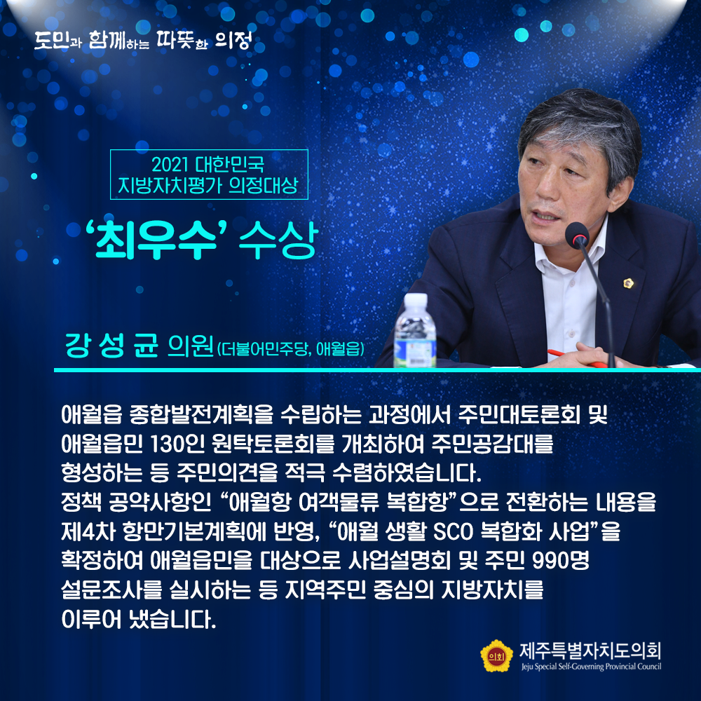 2021 대한민국 지방자치평가 의정대상 '최우수' 수상 강성균의원(더불어민주당, 애월읍) 애월읍 종합발전계획을 수립하는 과정에서 주민대토론회 및 애월읍민 130인 원탁 토론회를 개최하여 주민공감대를 형성하는 등 주민의견을 적극 수렴하였습니다. 정책 공약사항인  